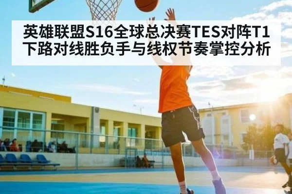 英雄联盟S16全球总决赛TES对阵T1下路对线胜负手与线权节奏掌控分析
