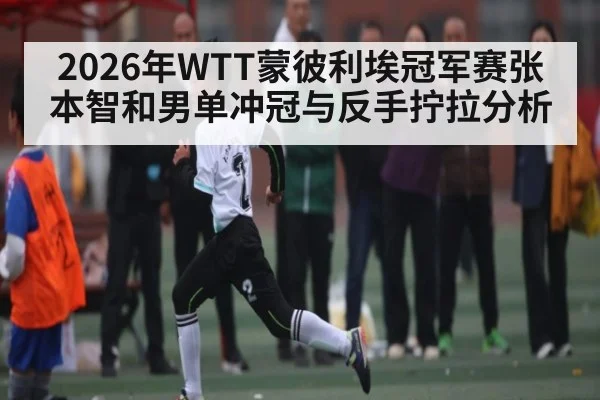 2026年WTT蒙彼利埃冠军赛张本智和男单冲冠与反手拧拉分析