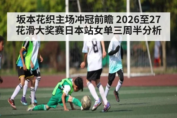 坂本花织主场冲冠前瞻 2026至27花滑大奖赛日本站女单三周半分析