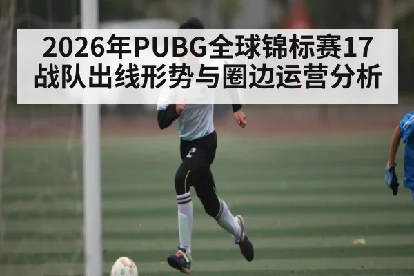 2026年PUBG全球锦标赛17战队出线形势与圈边运营分析